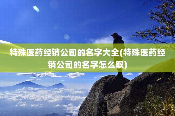特殊医药经销公司的名字大全(特殊医药经销公司的名字怎么取)