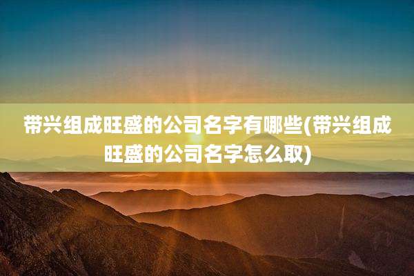 带兴组成旺盛的公司名字有哪些(带兴组成旺盛的公司名字怎么取)