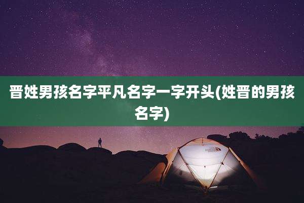 晋姓男孩名字平凡名字一字开头(姓晋的男孩名字)