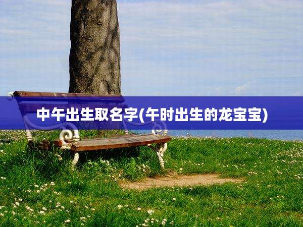 中午出生取名字(午时出生的龙宝宝)