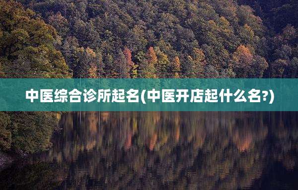 中医综合诊所起名(中医开店起什么名?)