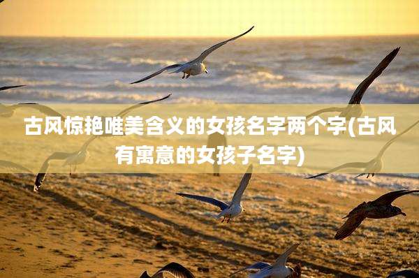 古风惊艳唯美含义的女孩名字两个字(古风有寓意的女孩子名字)