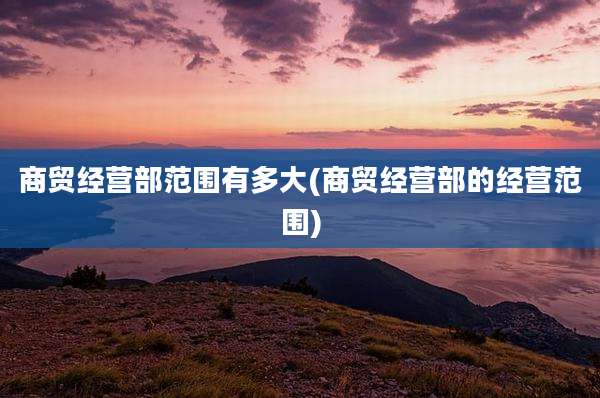 商贸经营部范围有多大(商贸经营部的经营范围)