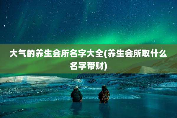 大气的养生会所名字大全(养生会所取什么名字带财)