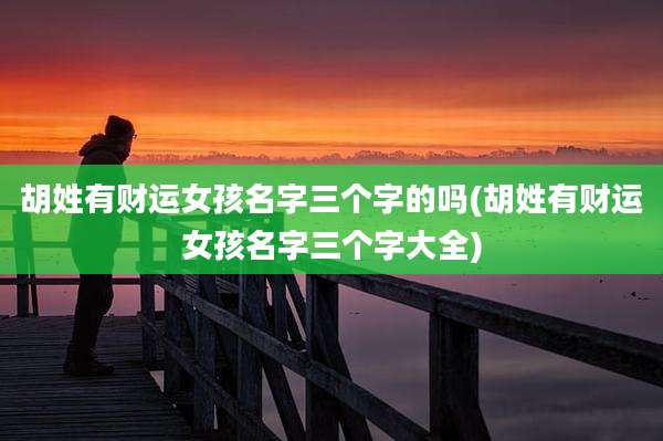 胡姓有财运女孩名字三个字的吗(胡姓有财运女孩名字三个字大全)