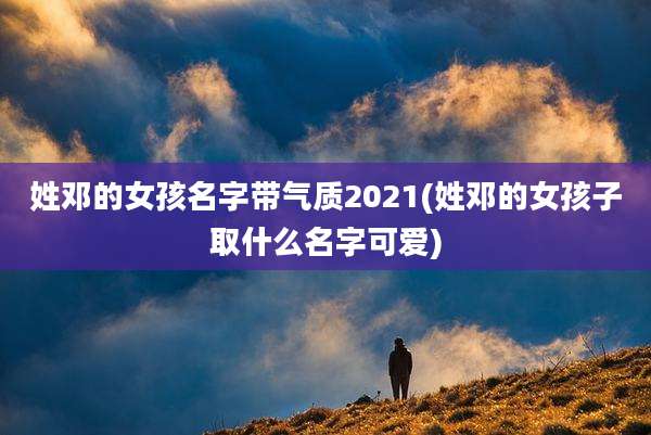 姓邓的女孩名字带气质2021(姓邓的女孩子取什么名字可爱)