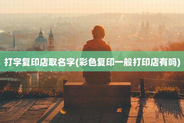 打字复印店取名字(彩色复印一般打印店有吗)