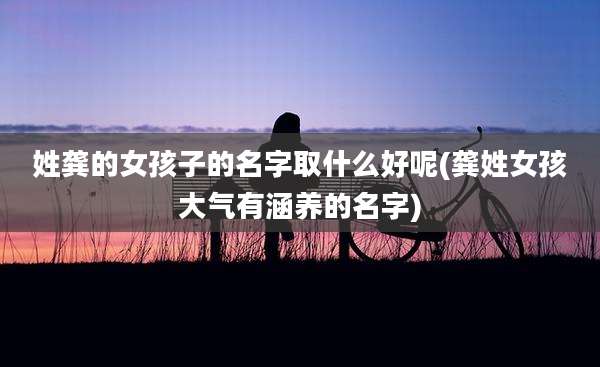 姓龚的女孩子的名字取什么好呢(龚姓女孩大气有涵养的名字)
