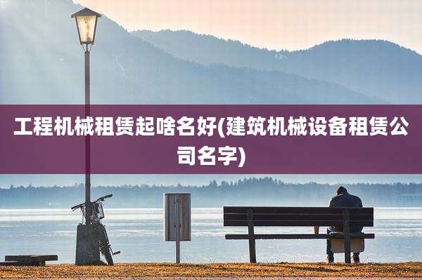 工程机械租赁起啥名好(建筑机械设备租赁公司名字)