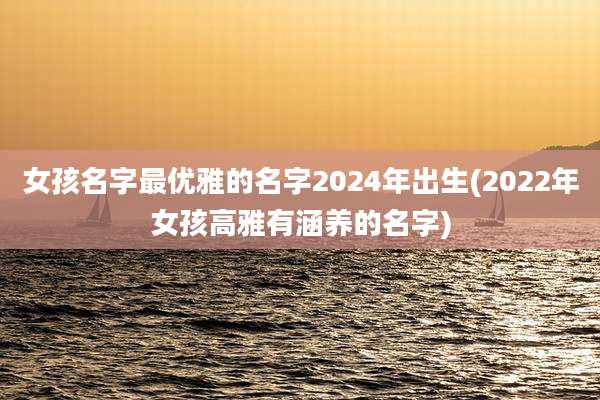 女孩名字最优雅的名字2024年出生(2022年女孩高雅有涵养的名字)