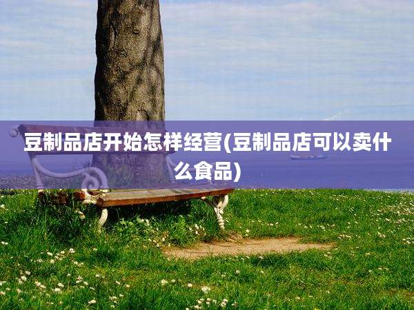 豆制品店开始怎样经营(豆制品店可以卖什么食品)