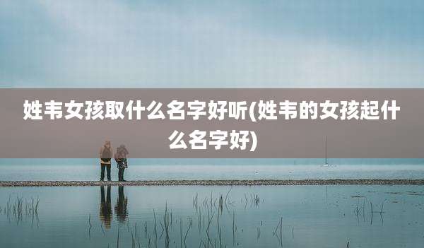 姓韦女孩取什么名字好听(姓韦的女孩起什么名字好)