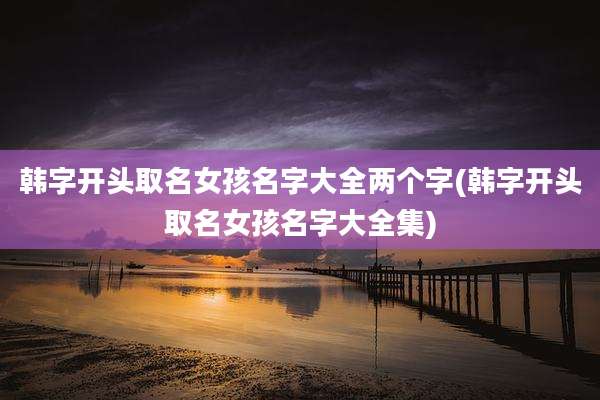 韩字开头取名女孩名字大全两个字(韩字开头取名女孩名字大全集)