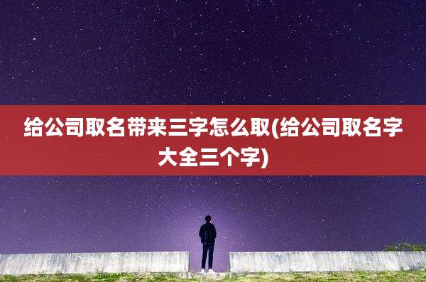 给公司取名带来三字怎么取(给公司取名字大全三个字)
