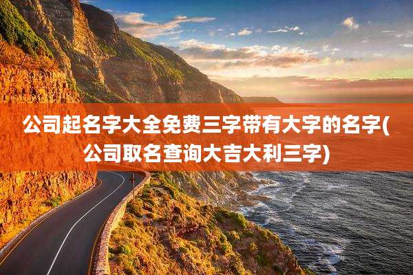 公司起名字大全免费三字带有大字的名字(公司取名查询大吉大利三字)