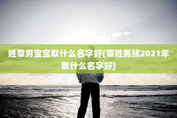 姓覃男宝宝取什么名字好(覃姓男孩2021年取什么名字好)