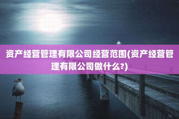 资产经营管理有限公司经营范围(资产经营管理有限公司做什么?)