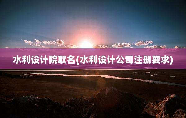 水利设计院取名(水利设计公司注册要求)