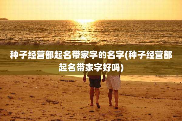 种子经营部起名带家字的名字(种子经营部起名带家字好吗)