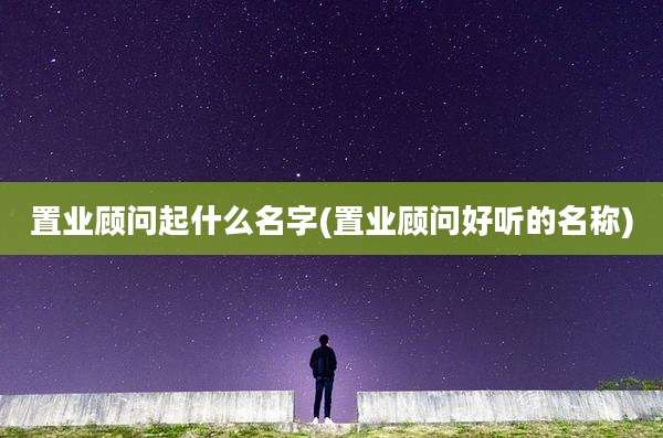 置业顾问起什么名字(置业顾问好听的名称)