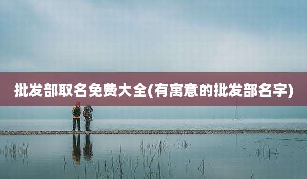 批发部取名免费大全(有寓意的批发部名字)