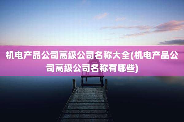 机电产品公司高级公司名称大全(机电产品公司高级公司名称有哪些)
