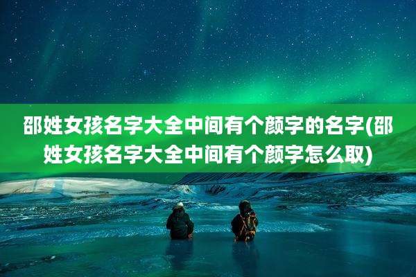 邵姓女孩名字大全中间有个颜字的名字(邵姓女孩名字大全中间有个颜字怎么取)