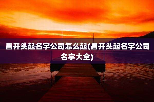 昌开头起名字公司怎么起(昌开头起名字公司名字大全)