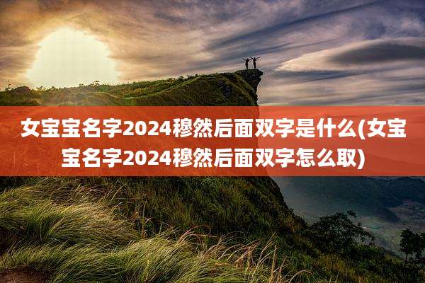 女宝宝名字2024穆然后面双字是什么(女宝宝名字2024穆然后面双字怎么取)