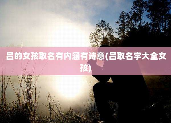 吕的女孩取名有内涵有诗意(吕取名字大全女孩)