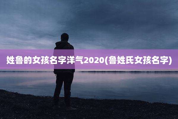 姓鲁的女孩名字洋气2020(鲁姓氏女孩名字)