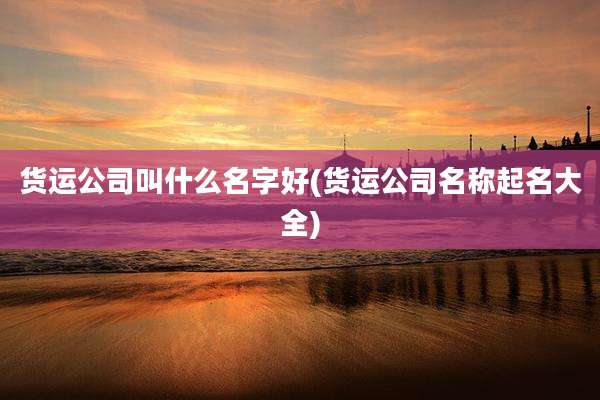 货运公司叫什么名字好(货运公司名称起名大全)