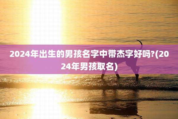 2024年出生的男孩名字中带杰字好吗?(2024年男孩取名)
