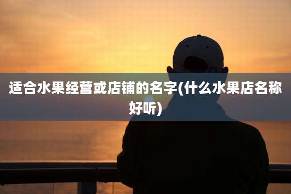适合水果经营或店铺的名字(什么水果店名称好听)
