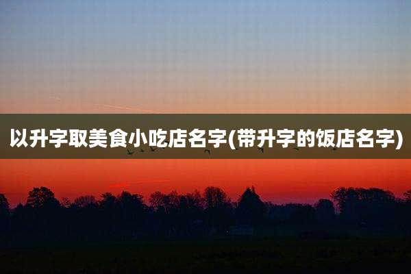 以升字取美食小吃店名字(带升字的饭店名字)