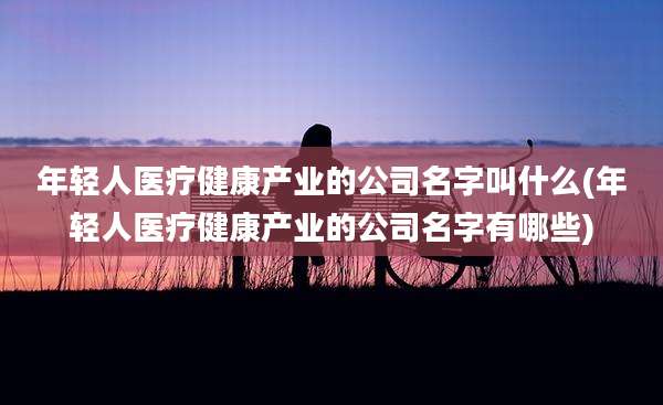 年轻人医疗健康产业的公司名字叫什么(年轻人医疗健康产业的公司名字有哪些)