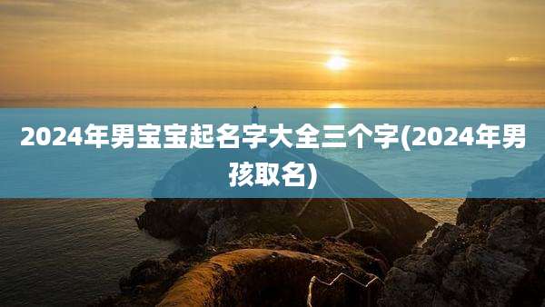 2024年男宝宝起名字大全三个字(2024年男孩取名)