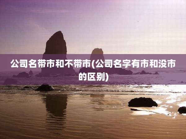 公司名带市和不带市(公司名字有市和没市的区别)