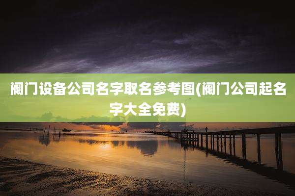 阀门设备公司名字取名参考图(阀门公司起名字大全免费)