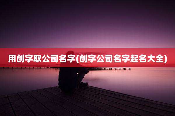 用创字取公司名字(创字公司名字起名大全)