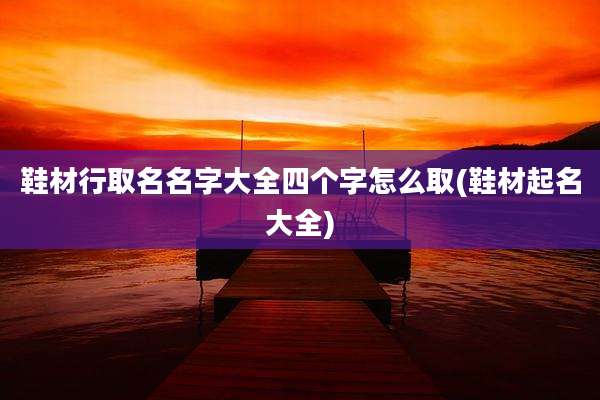 鞋材行取名名字大全四个字怎么取(鞋材起名大全)