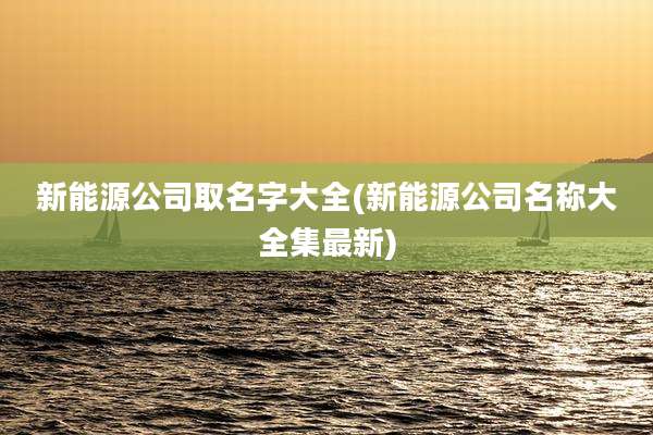 新能源公司取名字大全(新能源公司名称大全集最新)