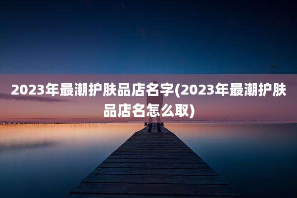 2023年最潮护肤品店名字(2023年最潮护肤品店名怎么取)