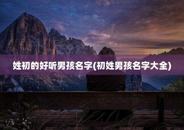 姓初的好听男孩名字(初姓男孩名字大全)