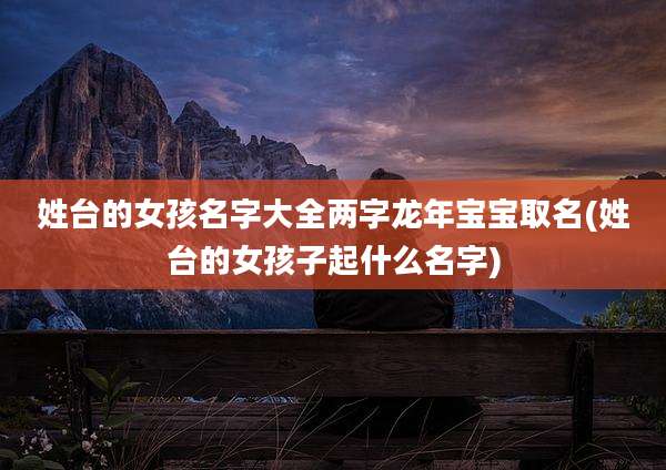 姓台的女孩名字大全两字龙年宝宝取名(姓台的女孩子起什么名字)