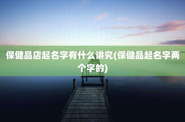 保健品店起名字有什么讲究(保健品起名字两个字的)