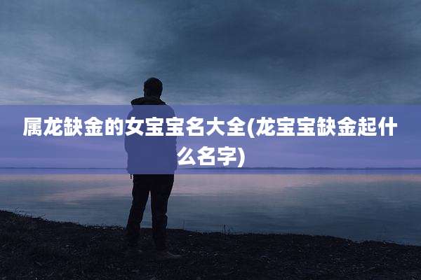 属龙缺金的女宝宝名大全(龙宝宝缺金起什么名字)