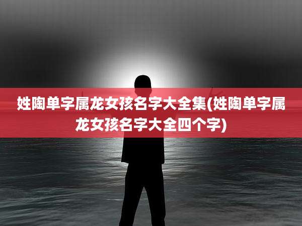 姓陶单字属龙女孩名字大全集(姓陶单字属龙女孩名字大全四个字)