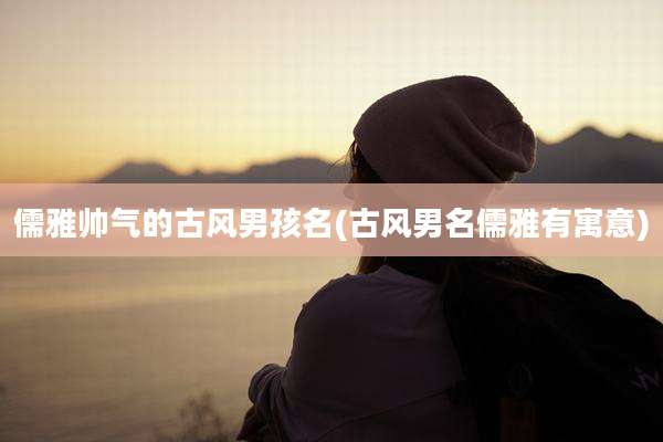 儒雅帅气的古风男孩名(古风男名儒雅有寓意)