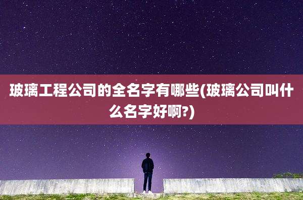 玻璃工程公司的全名字有哪些(玻璃公司叫什么名字好啊?)